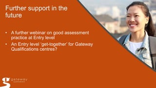 Further support in the
future
• A further webinar on good assessment
practice at Entry level
• An Entry level ‘get-together’ for Gateway
Qualifications centres?
 