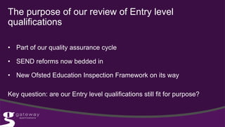 • Part of our quality assurance cycle
• SEND reforms now bedded in
• New Ofsted Education Inspection Framework on its way
Key question: are our Entry level qualifications still fit for purpose?
The purpose of our review of Entry level
qualifications
 