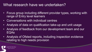 What research have we undertaken?
• Focus group including different provider types, working with
range of Entry level learners
• Conversations with individual centres
• Analysis of data on qualification take-up and unit usage
• Analysis of feedback from our development team and our
EQAs
• Analysis of Ofsted reports, including inspection evidence
relating to high needs provision
 