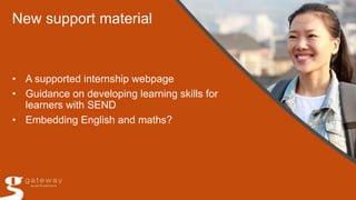New support material
• A supported internship webpage
• Guidance on developing learning skills for
learners with SEND
• Embedding English and maths?
 