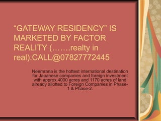 “GATEWAY RESIDENCY” IS
MARKETED BY FACTOR
REALITY (…….realty in
real).CALL@07827772445
   Neemrana is the hottest international destination
   for Japanese companies and foreign investment
    with approx.4000 acres and 1170 acres of land
   already allotted to Foreign Companies in Phase-
                      1 & Phase-2.
 