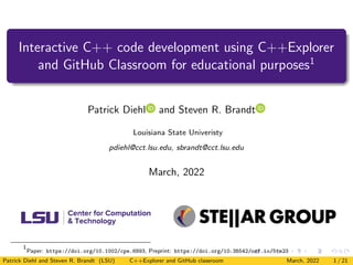 Interactive C++ code development using C++Explorer
and GitHub Classroom for educational purposes1
Patrick Diehl and Steven R. Brandt
Louisiana State Univeristy
pdiehl@cct.lsu.edu, sbrandt@cct.lsu.edu
March, 2022
1
Paper: https://doi.org/10.1002/cpe.6893, Preprint: https://doi.org/10.35542/osf.io/5te23
Patrick Diehl and Steven R. Brandt (LSU) C++Explorer and GitHub classroom March, 2022 1 / 21
 