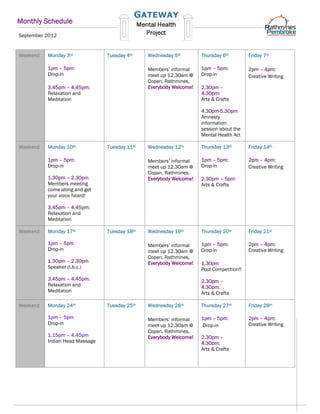 Monthly Schedule
September 2012


Weekend   Monday 3rd            Tuesday 4th    Wednesday 5th        Thursday 6th         Friday 7th

          1pm – 5pm:                           Members’ informal    1pm – 5pm:           2pm – 4pm:
          Drop-in                              meet up 12.30am @    Drop-in              Creative Writing
                                               Copan, Rathmines.
          3.45pm – 4.45pm:                     Everybody Welcome!   2.30pm –
          Relaxation and                                            4.30pm:
          Meditation                                                Arts & Crafts

                                                                    4.30pm-5.30pm
                                                                    Amnesty
                                                                    information
                                                                    session about the
                                                                    Mental Health Act

Weekend   Monday 10th           Tuesday 11th   Wednesday 12th       Thursday 13th        Friday 14th

          1pm – 5pm:                           Members’ informal    1pm – 5pm:           2pm – 4pm:
          Drop-in                              meet up 12.30am @    Drop-in              Creative Writing
                                               Copan, Rathmines.
          1.30pm – 2.30pm                      Everybody Welcome!   2.30pm – 5pm:
          Members meeting                                           Arts & Crafts
          come along and get
          your voice heard!

          3.45pm – 4.45pm:
          Relaxation and
          Meditation

Weekend   Monday 17th           Tuesday 18th   Wednesday 19th       Thursday 20th        Friday 21st

          1pm – 5pm                            Members’ informal    1pm – 5pm:           2pm – 4pm:
          Drop-in                              meet up 12.30am @    Drop-in              Creative Writing
                                               Copan, Rathmines.
          1.30pm – 2.30pm                      Everybody Welcome!   1.30pm
          Speaker (t.b.c.)                                          Pool Competition!!
          3.45pm – 4.45pm:                                          2.30pm –
          Relaxation and                                            4.30pm:
          Meditation                                                Arts & Crafts

Weekend   Monday 24th           Tuesday 25th   Wednesday 26th       Thursday 27th        Friday 28th

          1pm – 5pm                            Members’ informal    1pm – 5pm:           2pm – 4pm:
          Drop-in                              meet up 12.30am @    Drop-in              Creative Writing
                                               Copan, Rathmines.
          1.15pm – 4.45pm                      Everybody Welcome!   2.30pm –
          Indian Head Massage                                       4.30pm:
                                                                    Arts & Crafts
 