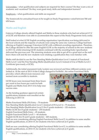 Universities – what qualification and subjects are required for their courses? Do they want a mix of
academic and vocational? Do they want good study skills and independent learners?
Employers – what qualifications and skills are required?
The framework for annualised hours to be taught on Study Programmes varied between 540 and
650 hours.
Gateway College already offered English and Maths to those students who had not achieved A*-C
at GCSE and therefore were able to accommodate this aspect of the Study Programme fairly easily.
Staff looked at what GCSE English awarding organisation/specification was being delivered in
the local schools and the majority of schools were using the same one. Gateway College had been
offering an English Language/Literature GCSE with a different awarding organisation. Therefore,
the College decided to offer the same English GCSE as the majority of schools to the new students
in 2013-14, whilst returning GCSE students continued with the awarding body/specification
delivered the previous year. The returning students were able to get off to a good start as the staff
knew them well and the new students were retaking a qualification they were familiar with.
Maths staff decided to use the Free Standing Maths Qualification Level 1 instead of Functional
Skills Level 1 and the Free Standing Maths Qualification Level 2 instead of Use of Maths Level 2
Certificate (previously a GCSE).
Additionally, the initial assessment tools/system was reviewed and three different systems were
looked at. At the start of 2013-14 the College changed to ForSkills1
, the online Functional Skills
provider, which offered more resources and
seemed more accessible to students.
GCSE hours were increased from three hours
per week to four hours per week for both
English and Maths from 2013-14 to help raise
success rates.
As the funding guidance approved certain
qualifications students were enrolled on the
following in 2013-14:
Maths Functional Skills (FS) Entry – 70 students
Free Standing Maths Qualification Level 1 (instead of FS Level 1) – 75 students
Free Standing Maths Qualification Level 2 (for E grade students) – 120 students
Maths GCSE (for D grade students) – 270 students
English Functional Skills Entry – 45 students
English Functional Skills Level 1 – 60 students
English GCSE (for D and E grade students) – 420 students.
Staff are now considering offering English Functional Skills Level 2, in addition to some smaller
English qualifications, in 2014-15, for students who have achieved an E grade.
Staff are now considering offering English Functional Skills Level 2, in addition to some smaller
English qualifications, in 2014-15, for students who have achieved an E grade.
1	http://www.forskills.co.uk/
Maths and English
 