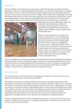 Gateway College is fortunate to have a good range of facilities for sports provision and many
activities are delivered, including the Basketball Academy and activities organised by our College
Sport Maker. However, with the introduction of Study Programmes it was recognised that more
enrichment activities were required across the College which would help young people to develop
and broaden their skills and assist with their progression. New activities were added and a range
of non-qualification sessions organised including Bar Mock Trial, Book Club, Chess/Draughts
Club, Dragon’s Den (in conjunction with Leicester University), a Fashion Show, and Young
Enterprise, along with qualifications such as the
Extended Project Qualification (EPQ), AS
Citizenship, and Employability. These were
timetabled and registered so that total hours
could be agreed with the student as part of their
learning agreement.
With ever-increasing efficiency savings to be
made in College more use of virtual learning
environments (VLE) is required and this also
encourages students to be more independent
learners. In 2012-13 students completed the
Learning to Learn qualification (NCFE Levels
1 and 2), which was started at enrolment in order
to enable them to become more independent
learners. However, at that time it was found that
a large number of students were relying on the
teacher to help them with the qualification,
retaining their dependency.
In 2013-14 students are assisted in becoming more independent learners through the development
of personal skills by the use of flipped learning, homework, project-based and team-based work
and self-study time. Continuing professional development for staff was tailored to support their
students in this innovative approach to learning. They also enhance their skills in use of the
College’s VLE and become confident in their use of flipped learning.
The College employs a full-time Employer Engagement Co-ordinator to help curriculum areas
organise work placements, events and guest speakers.
Although the Foundation Learning students had carried out work experience as part of their
course this was not the case for many Level 2 and 3 students. Therefore, in 2012-13 it was decided
that students would study for the Employability Award at Level 2 and 3. Although this was fairly
successful, it was felt that students’ employability skills would be improved through more contact
with employers. For 2013-14, better liaison with employers has led to more external professionals
coming in to talk to the students and staff, more visits to employers and more students
undertaking work experience, either as part of their course or on an individual basis with
employers or through voluntary work. All hours are timetabled for students and staff.
Employer Engagement days are held on different themes and as a “thank you” to the increasing
number of employers who support us, an Employers’ Breakfast was held in 2012-13, which will
now be an annual thank you event.
Enrichment
Work experience
 