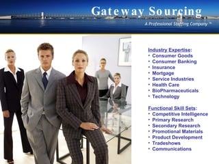 Marketing Functional Skill Sets : Competitive Intelligence  Primary Research  Secondary Research  Promotional Materials  Product Development?  Tradeshows?  Communications  Industry Expertise : Consumer Goods Consumer Banking Insurance Mortgage Service Industries Health Care BioPharmaceuticals Technology Gateway Sourcing A Professional Staffing Company  ? 