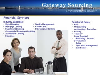 Financial Services Industry Expertise : Retail Banking  ?  Wealth Management  Mortgage Lending  ?   Credit Card  Investment Banking  ?  International Banking  Commercial Banking & Lending Automotive Lending  Insurance Functional Roles : Risk? Underwriting Accounting / Controller Pricing Treasury Legal Counsel Marketing / Product  Development Sales Operation Management Call Center Gateway Sourcing A Professional Staffing Company  ? 