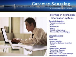 Information Technology Information Systems Sample Industries : Telecommunications  Retail Health Care  Energy  Multi-level Marketing  Financial Services/Mortgage Sample Positions : ~ CIO ~ Director IT ~ Project Manager ~ Enterprise Software Specialist ? SAP ? Oracle ~ Development Manager ~ Networking Manager ~ Database Manager ~ Help Desk / Call Center Manager ~ Programmer / Developer Gateway Sourcing A Professional Staffing Company  ? 