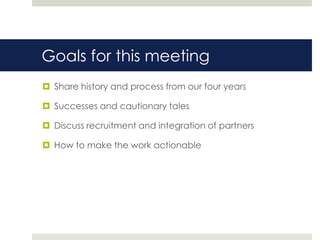 Goals for this meeting
 Share history and process from our four years

 Successes and cautionary tales

 Discuss recruitment and integration of partners

 How to make the work actionable
 
