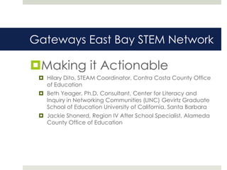 Gateways East Bay STEM Network

Making it Actionable
  Hilary Dito, STEAM Coordinator, Contra Costa County Office
   of Education
  Beth Yeager, Ph.D, Consultant, Center for Literacy and
   Inquiry in Networking Communities (LINC) Gevirtz Graduate
   School of Education University of California, Santa Barbara
  Jackie Shonerd, Region IV After School Specialist, Alameda
   County Office of Education
 
