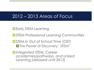 2012 – 2013 Areas of Focus

 Early STEM Learning
 STEM Professional Learning Communities
 STEM in Out of School Time (OST)
   The Power of Discovery: STEM2
 Integrated STEM, Career
  academies/pathways, and Linked
  Learning (delayed until 2013)
 