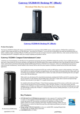Gateway SX2840-01 Desktop PC (Black)
                                                     Download This Doc See more Details




                                                  Gateway SX2840-01 Desktop PC (Black)
Product Description

The Gateway SX2840-01 Desktop PC features a powerful Intel Core i3 processor, 6GB of DDR3 memory, and an expansive 1TB Hard Drive packed into a
compact, modern design that takes up very little desk space - and with the new Windows 7, you can do more exciting things with media and entertainment than ever
before. A plethora of ports, including USB ports, FireWire port and eSATA provide convenient connection to printers, flash drives, video cameras and other devices.
Everything about this PC is designed to make your everyday computing more productive and fun.

Gateway SX2840: Compact Entertainment Center
A third the size of normal desktops yet with full power for entertainment and gaming, the Gateway SX2840-01 desktop fits anywhere. If your available desk space is
taken up by a large monitor for your movies and games, you'll appreciate the minimalist design of this compact entertainment center. Burn through the hottest new digital
media, content creation and advanced 3D gaming with the breakthrough performance of the Intel Core i3 processor--with 4-way multitasking processor power to
work on four tasks simultaneously. And the installed 6 GB of memory delivers ultra-fast system response to effortlessly multitask and run the latest multi-threaded
applications.

                                           Use the digital device deck, recessed into the SX's top, to hold your MP3 player, camera or other technology. And a photo
                                           frame button lets you quickly go through your digital pictures, and an eject button for the optical disk drive makes quick work
                                           of switching movies and games. At the bottom front is a multi-in-one media card reader for transferring files from your digital
                                           devices, plus USB and audio ports.

                                           While small in size, the Gateway SX is chock full of external ports, including both FireWire and eSATA connections. Enjoy
                                           the next generation of video playback with the HDMI output, which allows a single cable to transmit uncompressed high-
                                           definition video and audio to your digital TV or capable external monitor.

                                           Pre-installed with the Microsoft Windows 7 Home Premium operating system (64-bit version), you'll be able to easily create
                                           a home network and share all of your favorite photos, videos, and music. Windows 7 is the easiest, fastest, and most
                                           engaging version of Windows yet. Better ways to find and manage files, like Jump Lists and improved taskbar previews, help
                                           you speed through everyday tasks. Windows 7 is designed for faster and more reliable performance, so your PC just works
                                           the way you want it to.




                                           Key Features
                                       l   2.93 GHz Intel Core i3-530 dual-core processor for a fast, responsive PC experience (4 MB
                                           L3 cache). It comes equipped with Intel HD Graphics, an advanced video engine that delivers
                                           smooth, high-quality HD video playback, and advanced 3D capabilities, providing an ideal
                                           graphics solution for everyday computing. Intel's Hyper-Threading Technology enables each core
                                           of your processor to work on two tasks at the same time, delivering the performance you need for
                                           smart multitasking.
                                       l   Energy-saving 1 TB SATA hard drive revolves at a variable RPM--meaning full speed when
  The slim Gateway SX2800 desktop.         you need it, plus eco-friendly energy conservation.
                                       l   6 GB DDR3 RAM (1333 MHz;
      upgradeable to 8 GB)
 