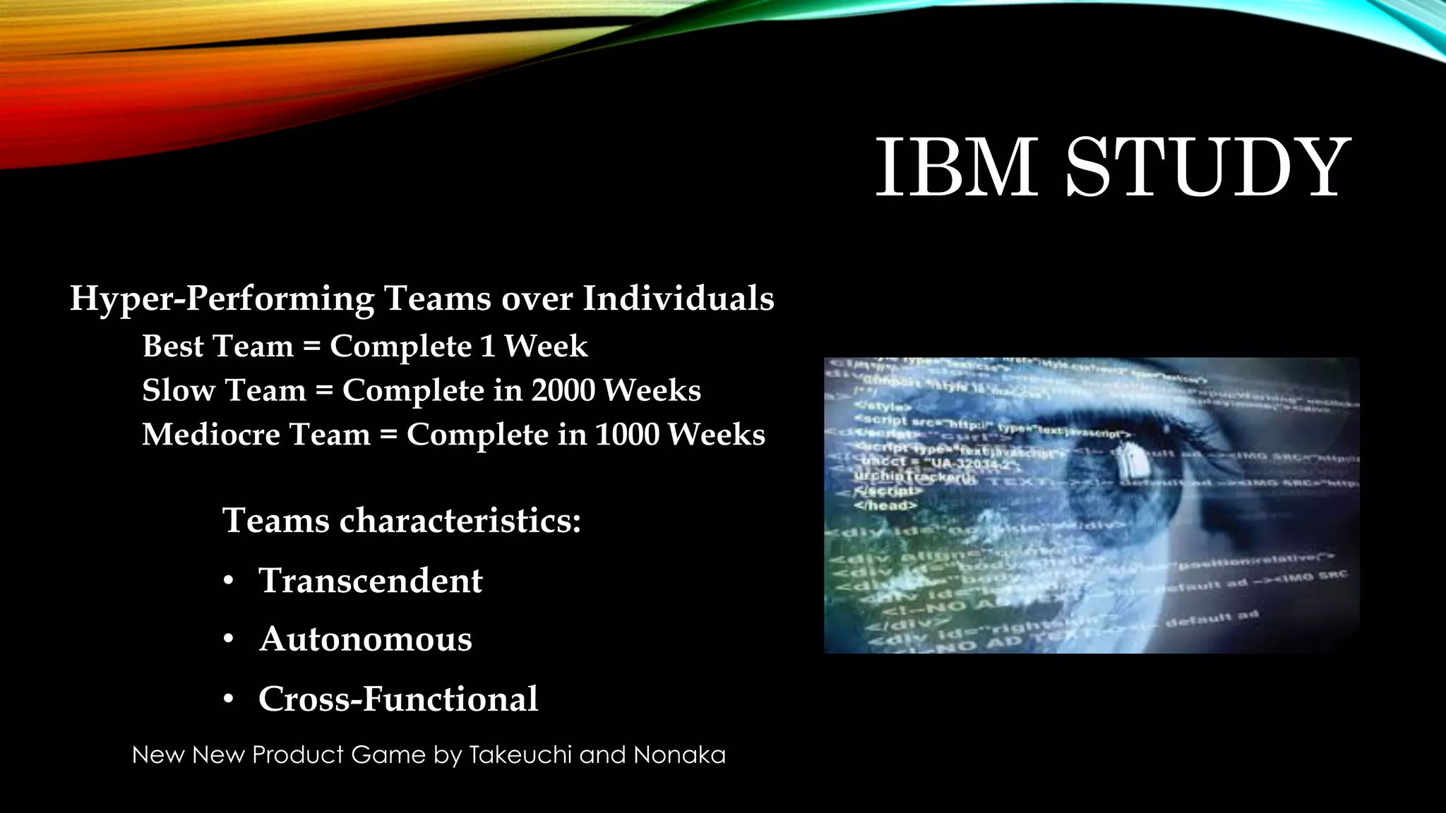 IBM STUDY
Hyper-Performing Teams over Individuals
Best Team = Complete 1 Week
Slow Team = Complete in 2000 Weeks
Mediocre Team = Complete in 1000 Weeks
Teams characteristics:
•  Transcendent
•  Autonomous
•  Cross-Functional
New New Product Game by Takeuchi and Nonaka
 