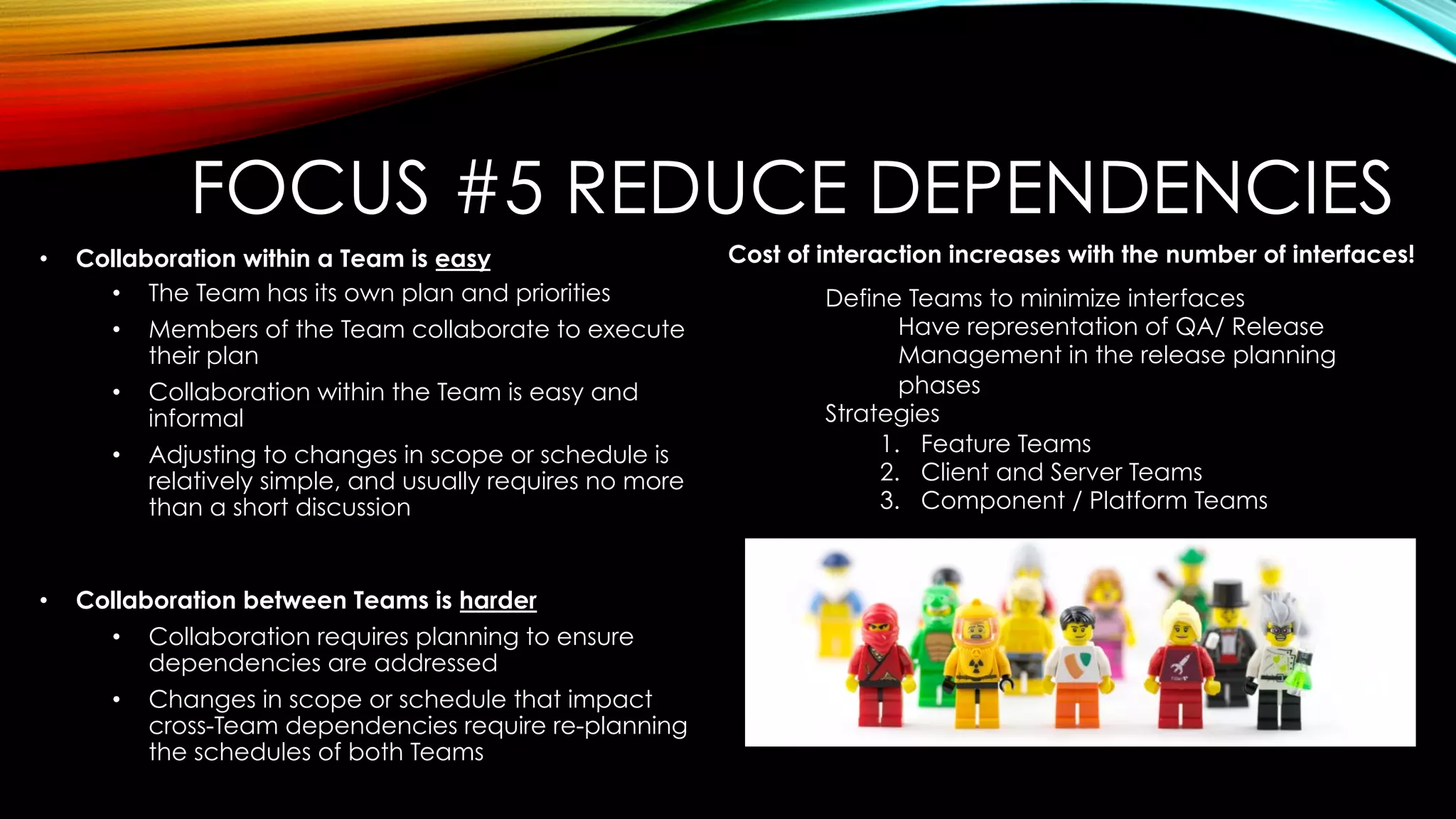 •  Collaboration within a Team is easy
•  The Team has its own plan and priorities
•  Members of the Team collaborate to execute
their plan
•  Collaboration within the Team is easy and
informal
•  Adjusting to changes in scope or schedule is
relatively simple, and usually requires no more
than a short discussion
•  Collaboration between Teams is harder
•  Collaboration requires planning to ensure
dependencies are addressed
•  Changes in scope or schedule that impact
cross-Team dependencies require re-planning
the schedules of both Teams
Define Teams to minimize interfaces
Have representation of QA/ Release
Management in the release planning
phases
Strategies
1.  Feature Teams
2.  Client and Server Teams
3.  Component / Platform Teams
Cost of interaction increases with the number of interfaces!
FOCUS #5 REDUCE DEPENDENCIES
 