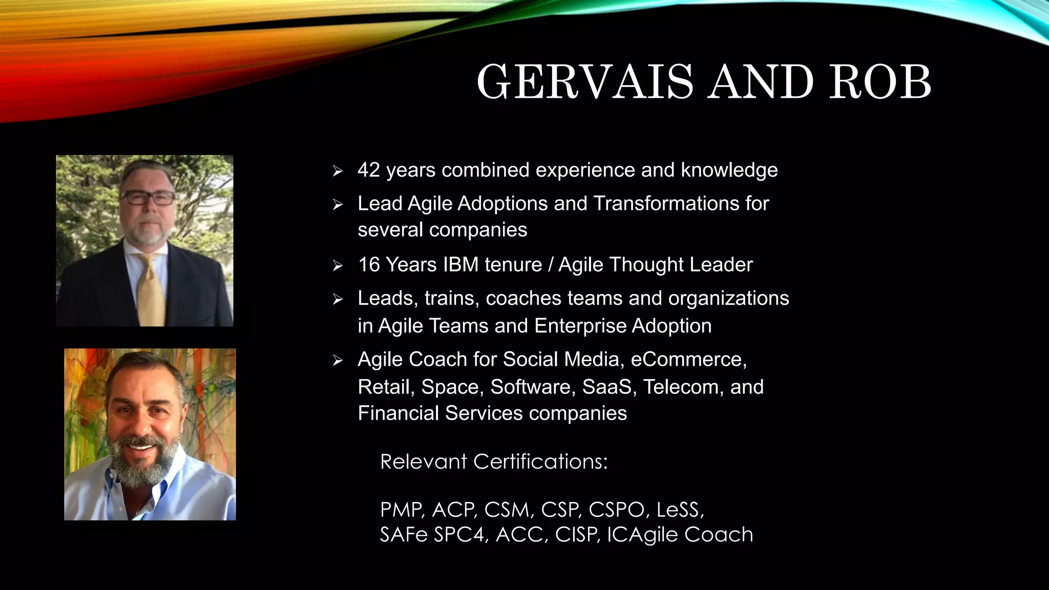GERVAIS AND ROB
Ø  42 years combined experience and knowledge
Ø  Lead Agile Adoptions and Transformations for
several companies
Ø  16 Years IBM tenure / Agile Thought Leader
Ø  Leads, trains, coaches teams and organizations
in Agile Teams and Enterprise Adoption
Ø  Agile Coach for Social Media, eCommerce,
Retail, Space, Software, SaaS, Telecom, and
Financial Services companies
Relevant Certifications:
PMP, ACP, CSM, CSP, CSPO, LeSS,
SAFe SPC4, ACC, CISP, ICAgile Coach
 