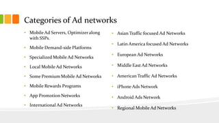 Categories of Ad networks 
• Mobile Ad Servers, Optimizer along 
with SSPs. 
• Mobile Demand-side Platforms 
• Specialized Mobile Ad Networks 
• Local Mobile Ad Networks 
• Some Premium Mobile Ad Networks 
• Mobile Rewards Programs 
• App Promotion Networks 
• International Ad Networks 
• Asian Traffic focused Ad Networks 
• Latin America focused Ad Networks 
• European Ad Networks 
• Middle East Ad Networks 
• American Traffic Ad Networks 
• iPhone Ads Network 
• Android Ads Network 
• Regional Mobile Ad Networks 
 