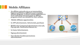 Mobile Affiliates 
• An affiliate network acts as an intermediary 
between publishers (affiliates) and merchant 
affiliate programs. It allows website publishers to 
more easily find and participate in affiliate 
programs which are suitable for their website. 
• Mobile Affiliates opportunities 
• In APP advertisement, Advertorials, purchases 
• Mobile sites Contextual advertisment,voice ads, 
Pop ups ads, Notification Banner etc. 
• In Game Advertisement. 
• Signup advertisement 
• Free ebooks/Goodies/promotions 
Advertisement 
 