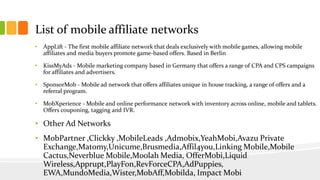 List of mobile affiliate networks 
• AppLift - The first mobile affiliate network that deals exclusively with mobile games, allowing mobile 
affiliates and media buyers promote game-based offers. Based in Berlin 
• KissMyAds - Mobile marketing company based in Germany that offers a range of CPA and CPS campaigns 
for affiliates and advertisers. 
• SponsorMob - Mobile ad network that offers affiliates unique in house tracking, a range of offers and a 
referral program. 
• MobXperience - Mobile and online performance network with inventory across online, mobile and tablets. 
Offers couponing, tagging and IVR. 
• Other Ad Networks 
• MobPartner ,Clickky ,MobileLeads ,Admobix,YeahMobi,Avazu Private 
Exchange,Matomy,Unicume,Brusmedia,Affil4you,Linking Mobile,Mobile 
Cactus,Neverblue Mobile,Moolah Media, OfferMobi,Liquid 
Wireless,Apprupt,PlayFon,RevForceCPA,AdPuppies, 
EWA,MundoMedia,Wister,MobAff,Mobilda, Impact Mobi 
 