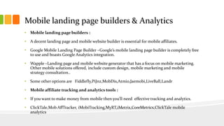 Mobile landing page builders & Analytics 
• Mobile landing page builders : 
• A decent landing page and mobile website builder is essential for mobile affiliates. 
• Google Mobile Landing Page Builder –Google’s mobile landing page builder is completely free 
to use and boasts Google Analytics integration. 
• Wapple –Landing page and mobile website generator that has a focus on mobile marketing. 
Other mobile solutions offered, include custom design, mobile marketing and mobile 
strategy consultation.. 
• Some other options are Fiddlefly,PiJnz,MobDis,Atmio,Jaemobi,LiveBall,Landr 
• Mobile affiliate tracking and analytics tools : 
• If you want to make money from mobile then you’ll need effective tracking and analytics. 
• ClickTale,Mob AffTracker, iMobiTracking,MyRT,iMetrix,CoreMetrics,ClickTale mobile 
analytics 
 