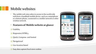 Mobile websites 
• The mobile web-sites refers to access to the world wide 
web from a handheld mobile device, such as a smartphone 
or a feature phone, connected to a mobile network or other 
wireless network. 
• Features of Mobile website at glance 
 Usability 
 Responsive/HTML5 
 Quick, Compress and limited 
 Navigational 
 Geo-location based 
 Easy data capture/local store cookies 
 