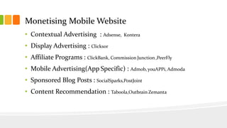 Monetising Mobile Website 
• Contextual Advertising : Adsense, Kontera 
• Display Advertising : Clicksor 
• Affiliate Programs : ClickBank, Commission Junction ,PeerFly 
• Mobile Advertising(App Specific) : Admob, youAPPi, Admoda 
• Sponsored Blog Posts : SocialSparks,PostJoint 
• Content Recommendation : Taboola,Outbrain Zemanta 
 