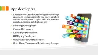 App developers 
• App Developer are software developer who developed 
application program/games for low-power handheld 
devices, such as personal digital assistants, enterprise 
digital assistants or mobile phones etc. 
• iPhone App Development 
• iPad app Development 
• Android App Development 
• HTML5 App Development 
• Windows Phone App Development 
• Other Phone/Tablet/wearable devices app development 
 