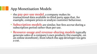 App Monetisation Models 
• the pay-per-use model, a company makes its 
transactional data available to third party apps that, for 
example, compare prices or analyze customer behaviour. 
• Subscription models are similar, but fees accrue during a 
subscription period rather than per use. 
• Resource-usage and revenue-sharing models typically 
generate sales of a company’s own products (for example, on 
an online storefront), from which the app developer too gets 
a cut. 
 
