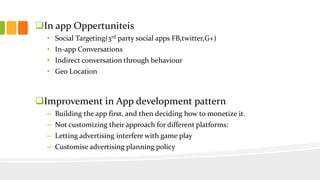 In app Oppertuniteis 
• Social Targeting(3rd party social apps FB,twitter,G+) 
• In-app Conversations 
• Indirect conversation through behaviour 
• Geo Location 
Improvement in App development pattern 
– Building the app first, and then deciding how to monetize it. 
– Not customizing their approach for different platforms: 
– Letting advertising interfere with game play 
– Customise advertising planning policy 
 