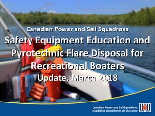 Canadian Power and Sail SquadronsCanadian Power and Sail Squadrons
Safety Equipment Education andSafety Equipment Education and
Pyrotechnic Flare Disposal forPyrotechnic Flare Disposal for
Recreational BoatersRecreational Boaters
Update, March 2018Update, March 2018
 