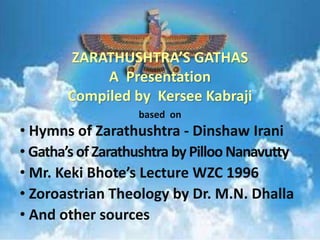 ZARATHUSHTRA’S GATHAS 
A Presentation 
Compiled by Kersee Kabraji 
based on 
• Hymns of Zarathushtra - Dinshaw Irani 
• Gatha’s of Zarathushtra by Pilloo Nanavutty 
• Mr. Keki Bhote’s Lecture WZC 1996 
• Zoroastrian Theology by Dr. M.N. Dhalla 
• And other sources 
 