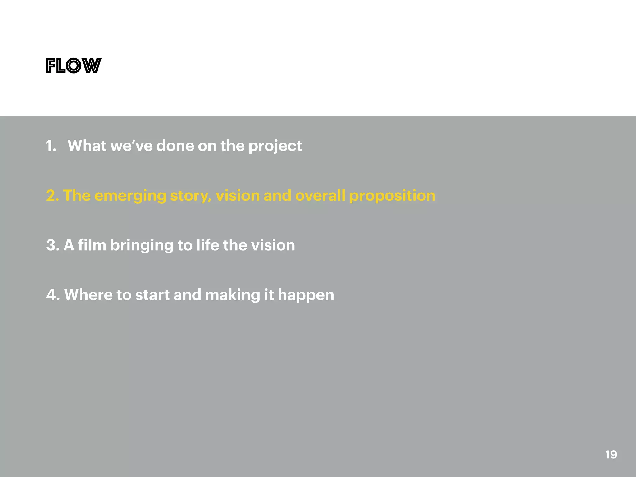19
Flow
1. What we’ve done on the project
2. The emerging story, vision and overall proposition
3. A film bringing to life the vision
4. Where to start and making it happen
 