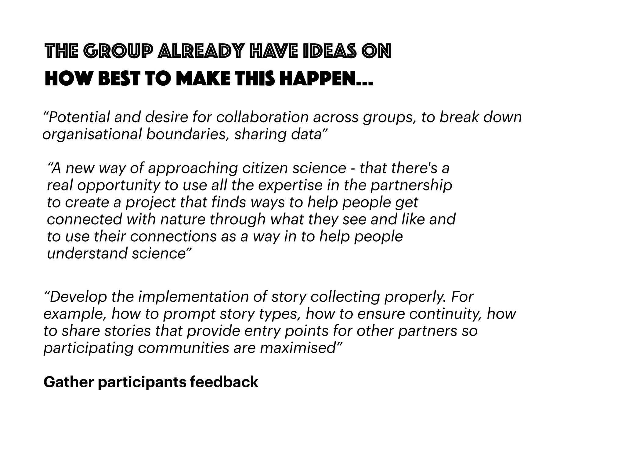 56
“Potential and desire for collaboration across groups, to break down
organisational boundaries, sharing data”
“A new way of approaching citizen science - that there's a
real opportunity to use all the expertise in the partnership
to create a project that finds ways to help people get
connected with nature through what they see and like and
to use their connections as a way in to help people
understand science”
“Develop the implementation of story collecting properly. For
example, how to prompt story types, how to ensure continuity, how
to share stories that provide entry points for other partners so
participating communities are maximised”
Gather participants feedback
The group already have ideas on
how best to make this happen…
 