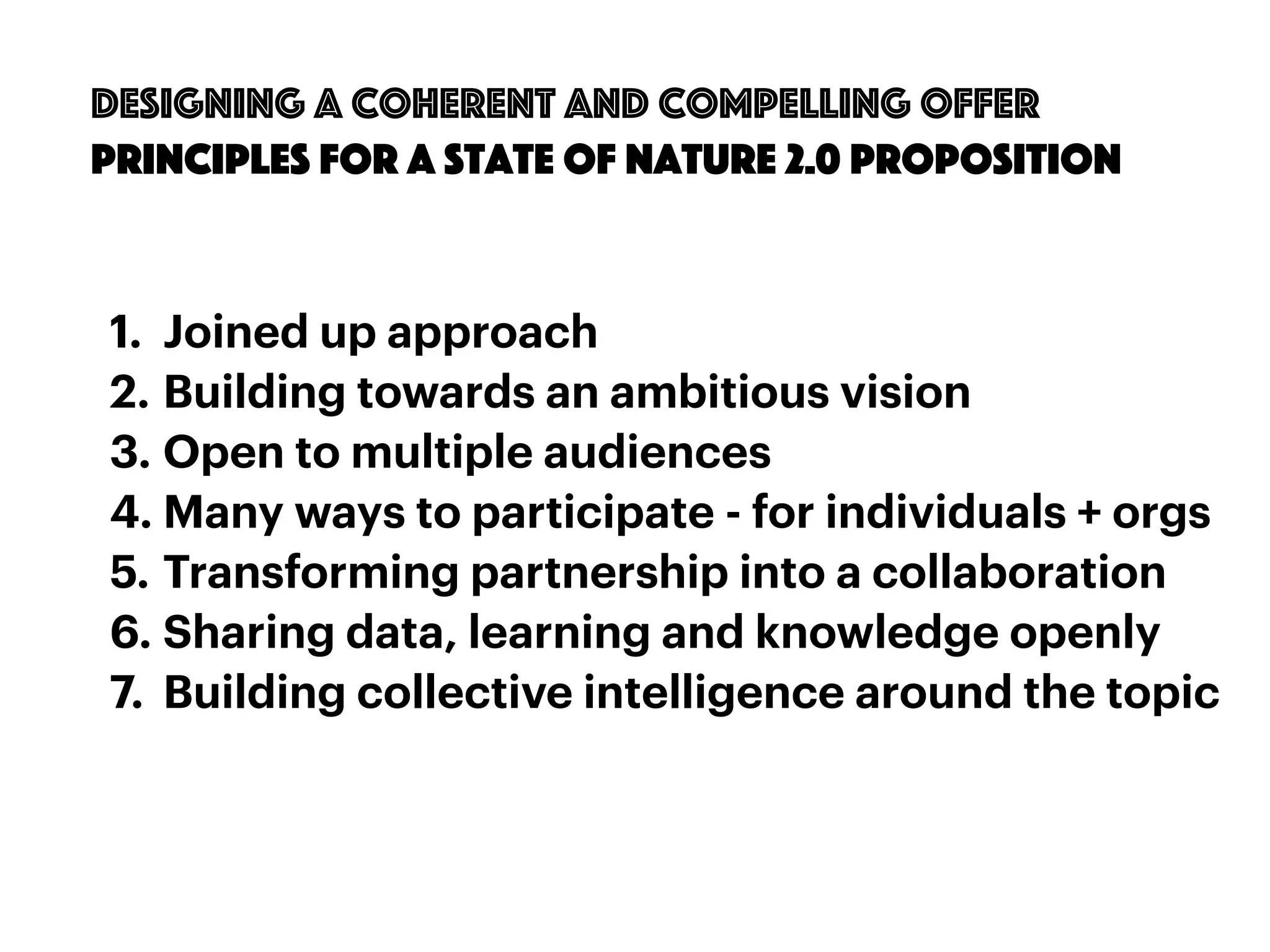 57
designing a coherent and compelling offer
principles for a State of nature 2.0 proposition
1. Joined up approach
2. Building towards an ambitious vision
3. Open to multiple audiences
4. Many ways to participate - for individuals + orgs
5. Transforming partnership into a collaboration
6. Sharing data, learning and knowledge openly
7. Building collective intelligence around the topic
 
