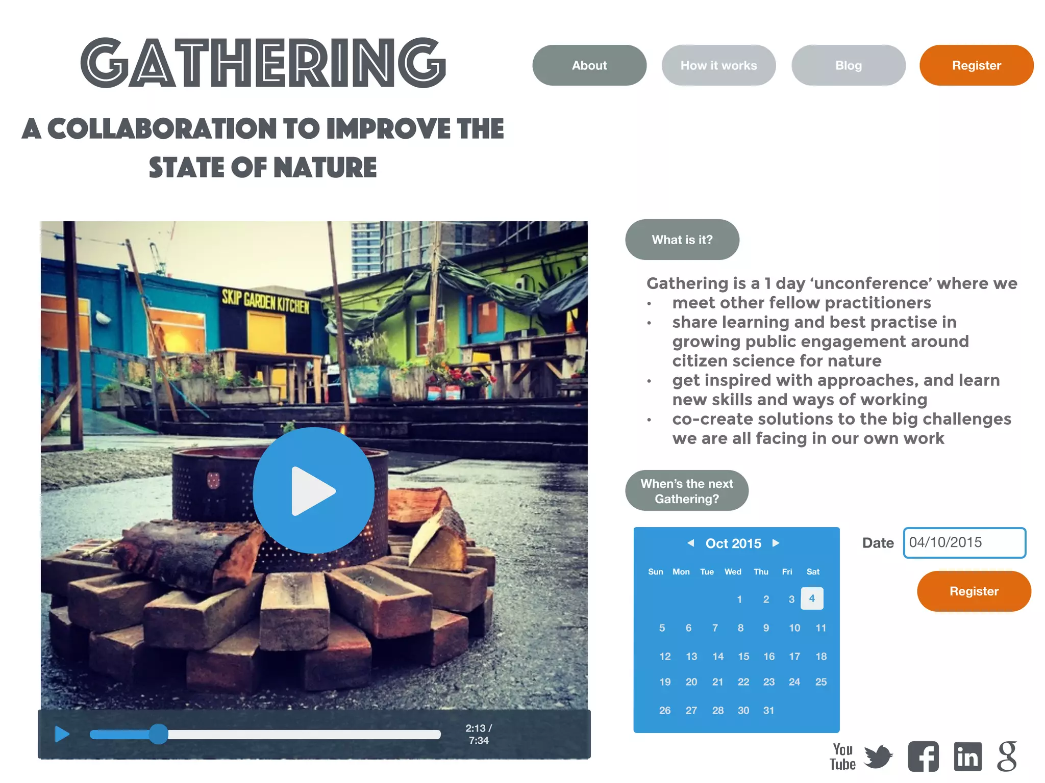 gatheRING
A collaboration to improve the
state of nature
What is it?
Blog
2:13 /
7:34
Date 04/10/2015
Sun Mon Tue Wed Thu Fri Sat
321
1098765 11
171615141312 18
242322212019 25
3130282726
Oct 2015
4
When’s the next
Gathering?
Register
How it worksAbout
Gathering is a 1 day ‘unconference’ where we
• meet other fellow practitioners
• share learning and best practise in
growing public engagement around
citizen science for nature
• get inspired with approaches, and learn
new skills and ways of working
• co-create solutions to the big challenges
we are all facing in our own work
Register
 