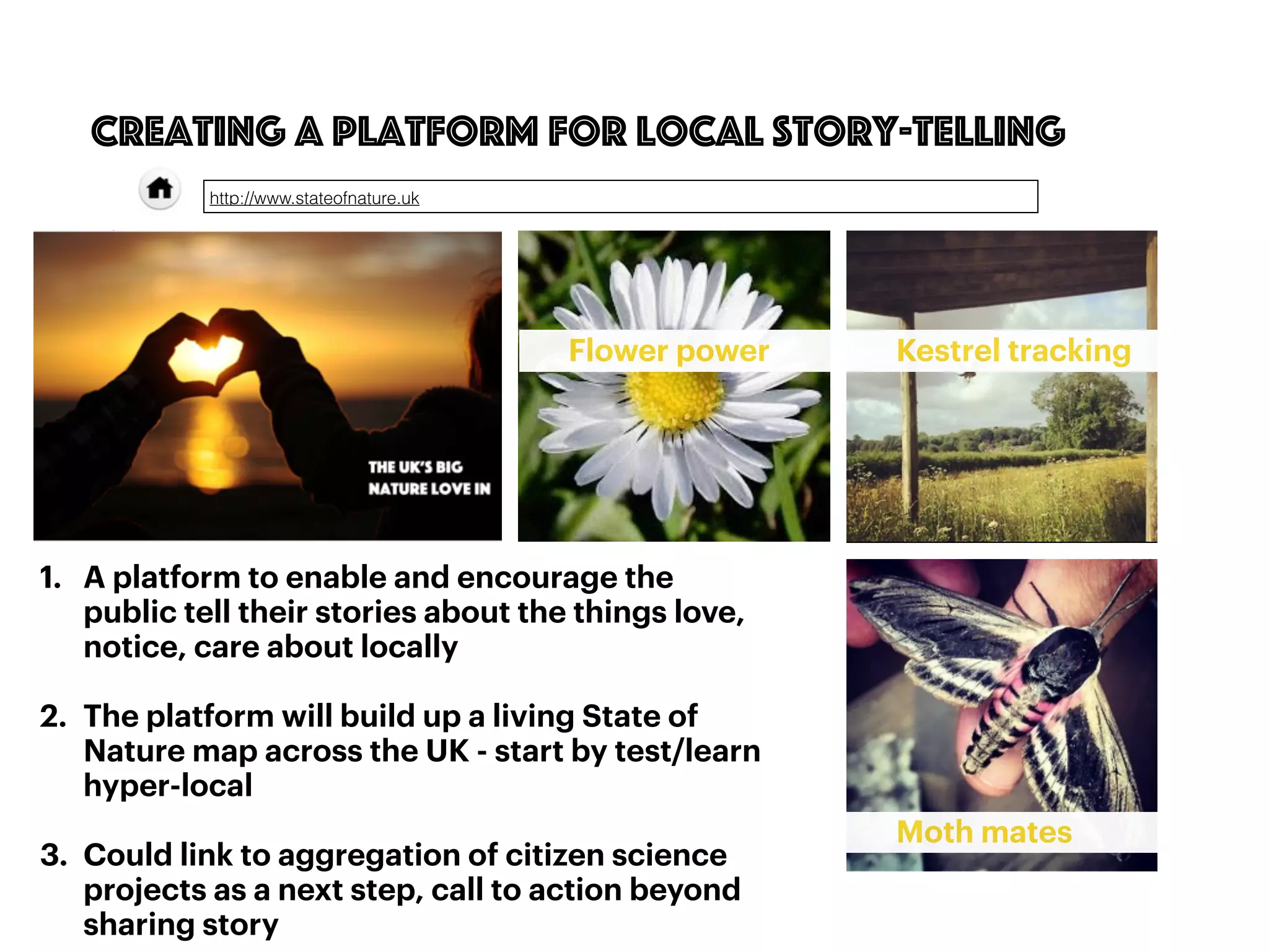 1. A platform to enable and encourage the
public tell their stories about the things love,
notice, care about locally
2. The platform will build up a living State of
Nature map across the UK - start by test/learn
hyper-local
3. Could link to aggregation of citizen science
projects as a next step, call to action beyond
sharing story
69
creating a platform for local story-telling
http://www.stateofnature.uk
Flower power Kestrel tracking
Moth mates
 
