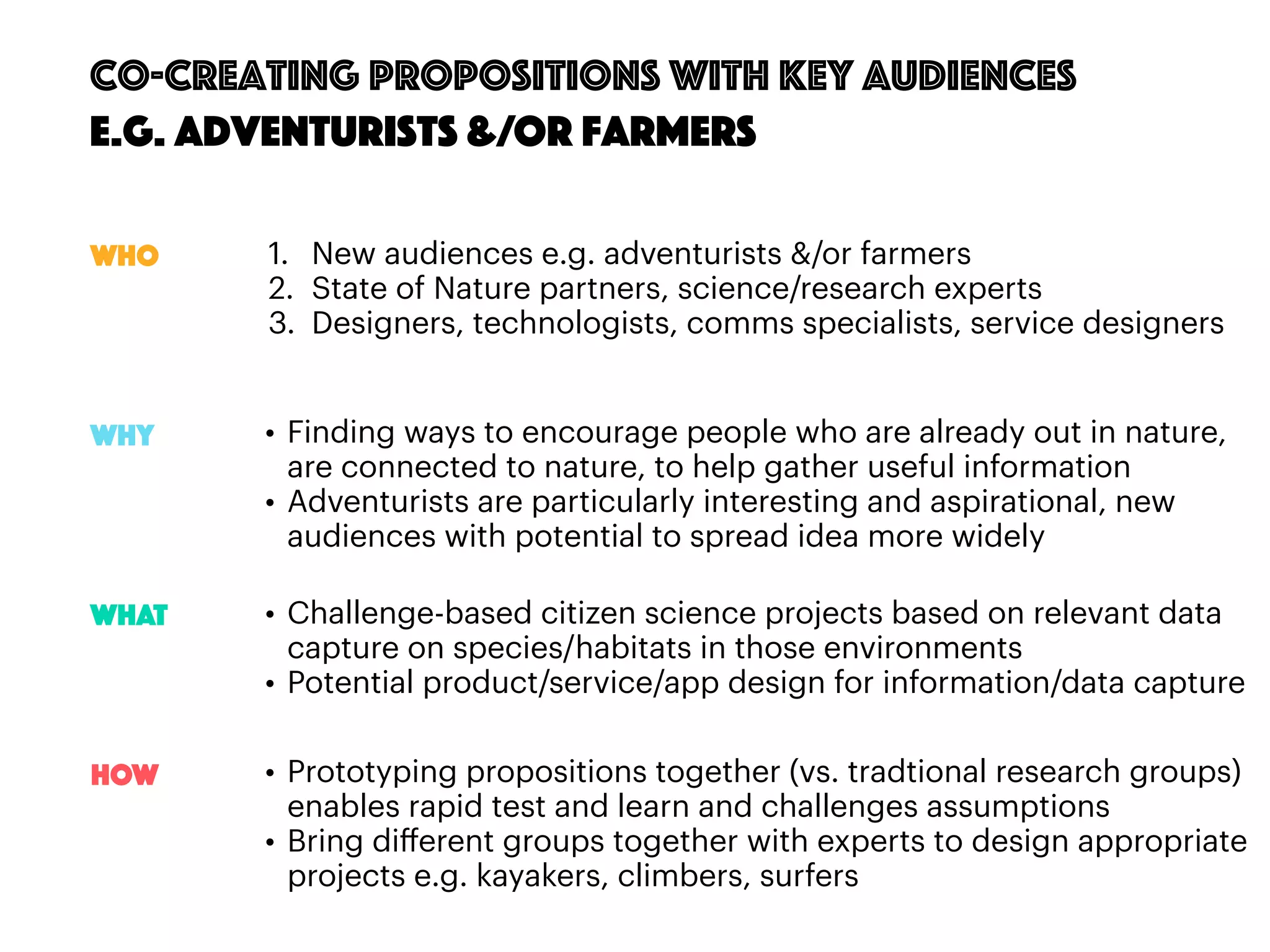 74
Co-creating propositions with key audiences
e.g. Adventurists &/OR Farmers
1. New audiences e.g. adventurists &/or farmers
2. State of Nature partners, science/research experts
3. Designers, technologists, comms specialists, service designers
• Finding ways to encourage people who are already out in nature,
are connected to nature, to help gather useful information
• Adventurists are particularly interesting and aspirational, new
audiences with potential to spread idea more widely
Who
Why
WHAT
HOW
• Challenge-based citizen science projects based on relevant data
capture on species/habitats in those environments
• Potential product/service/app design for information/data capture
• Prototyping propositions together (vs. tradtional research groups)
enables rapid test and learn and challenges assumptions
• Bring diﬀerent groups together with experts to design appropriate
projects e.g. kayakers, climbers, surfers
 