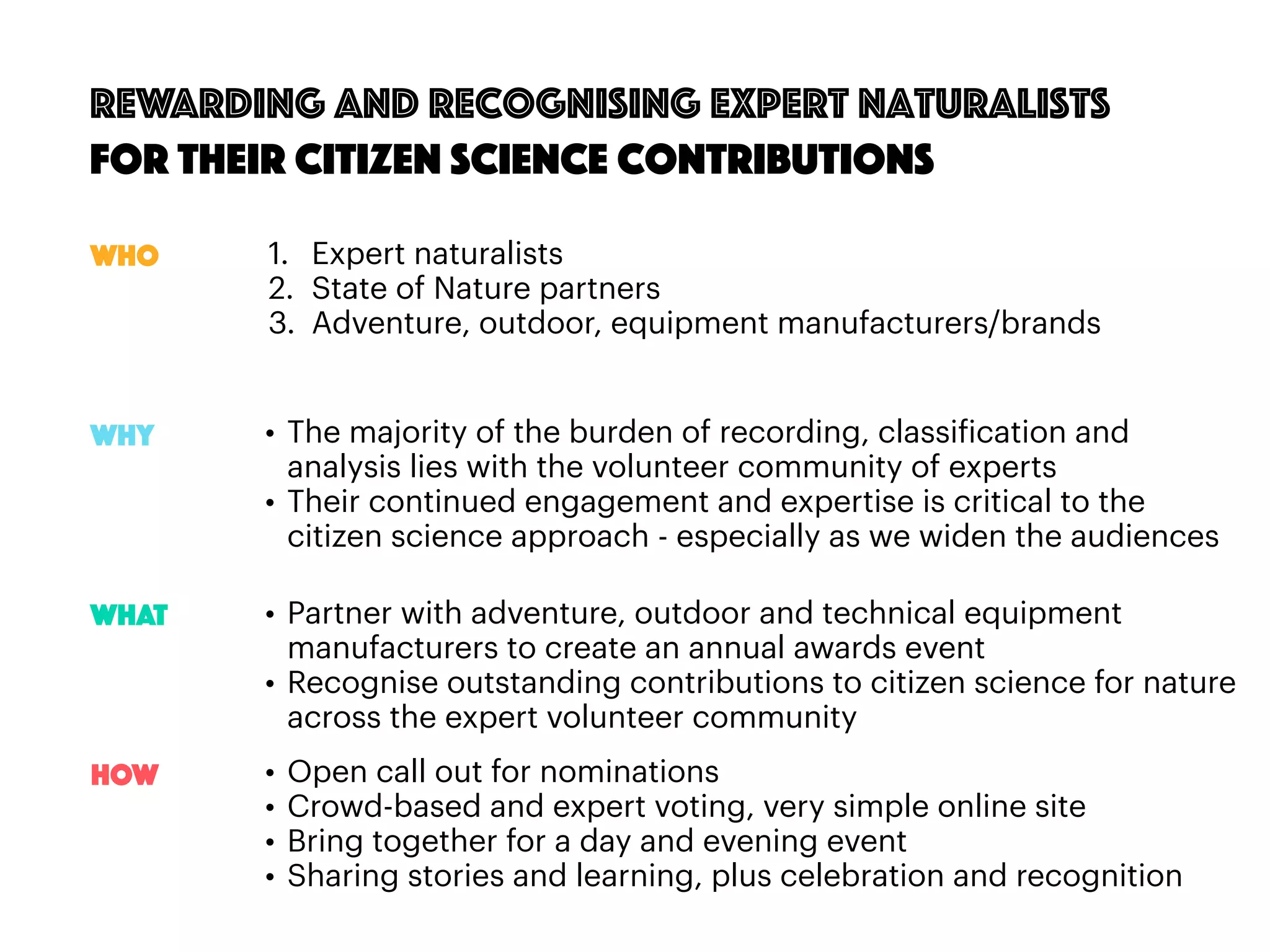 79
Rewarding and recognising expert naturalists
for their citizen science contributions
1. Expert naturalists
2. State of Nature partners
3. Adventure, outdoor, equipment manufacturers/brands
• The majority of the burden of recording, classification and
analysis lies with the volunteer community of experts
• Their continued engagement and expertise is critical to the
citizen science approach - especially as we widen the audiences
Who
Why
WHAT
HOW
• Partner with adventure, outdoor and technical equipment
manufacturers to create an annual awards event
• Recognise outstanding contributions to citizen science for nature
across the expert volunteer community
• Open call out for nominations
• Crowd-based and expert voting, very simple online site
• Bring together for a day and evening event
• Sharing stories and learning, plus celebration and recognition
 