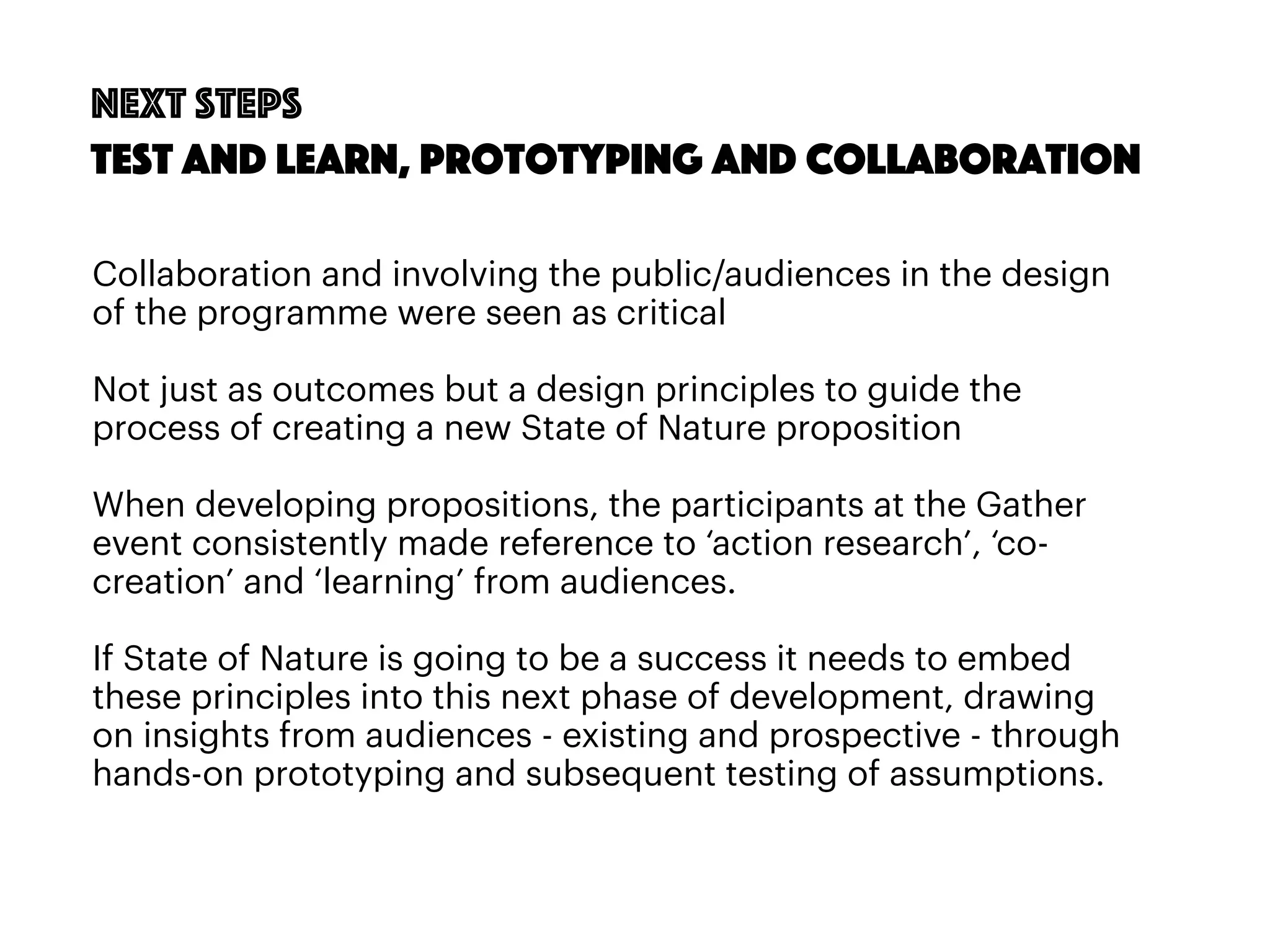 81
Next steps
Test and learn, prototyping and Collaboration
Collaboration and involving the public/audiences in the design
of the programme were seen as critical
Not just as outcomes but a design principles to guide the
process of creating a new State of Nature proposition
When developing propositions, the participants at the Gather
event consistently made reference to ‘action research’, ‘co-
creation’ and ‘learning’ from audiences.
If State of Nature is going to be a success it needs to embed
these principles into this next phase of development, drawing
on insights from audiences - existing and prospective - through
hands-on prototyping and subsequent testing of assumptions.
 