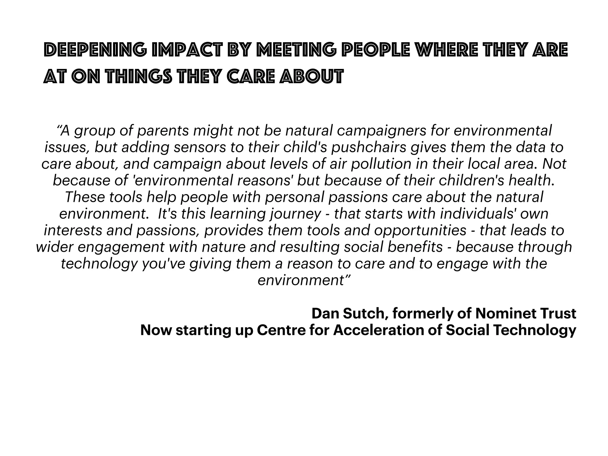 87
Deepening impact by meeting people where they are
at on things they care about
“A group of parents might not be natural campaigners for environmental
issues, but adding sensors to their child's pushchairs gives them the data to
care about, and campaign about levels of air pollution in their local area. Not
because of 'environmental reasons' but because of their children's health.
These tools help people with personal passions care about the natural
environment. It's this learning journey - that starts with individuals' own
interests and passions, provides them tools and opportunities - that leads to
wider engagement with nature and resulting social benefits - because through
technology you've giving them a reason to care and to engage with the
environment”
Dan Sutch, formerly of Nominet Trust
Now starting up Centre for Acceleration of Social Technology
 