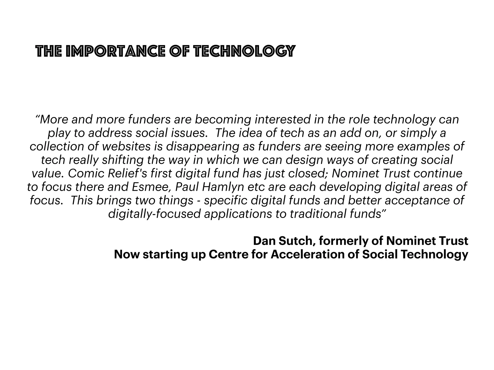88
The importance of technology
“More and more funders are becoming interested in the role technology can
play to address social issues. The idea of tech as an add on, or simply a
collection of websites is disappearing as funders are seeing more examples of
tech really shifting the way in which we can design ways of creating social
value. Comic Relief's first digital fund has just closed; Nominet Trust continue
to focus there and Esmee, Paul Hamlyn etc are each developing digital areas of
focus. This brings two things - specific digital funds and better acceptance of
digitally-focused applications to traditional funds”
Dan Sutch, formerly of Nominet Trust
Now starting up Centre for Acceleration of Social Technology
 