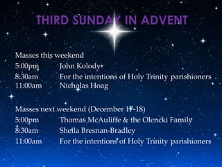 THIRD SUNDAY IN ADVENT

Masses this weekend
5:00pm       John Kolody
8:30am       For the intentions of Holy Trinity parishioners
11:00am      Nicholas Hoag


Masses next weekend (December 17-18)
5:00pm      Thomas McAuliffe & the Olencki Family
8:30am      Sheila Bresnan-Bradley
11:00am     For the intentions of Holy Trinity parishioners
 