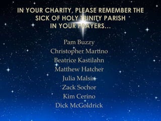 IN YOUR CHARITY, PLEASE REMEMBER THE
     SICK OF HOLY TRINITY PARISH
         IN YOUR PRAYERS…

             Pam Buzzy
         Christopher Martino
          Beatrice Kastilahn
          Matthew Hatcher
             Julia Malsin
             Zack Sochor
             Kim Cerino
          Dick McGoldrick
 