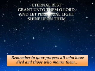 ETERNAL REST
   GRANT UNTO THEM O LORD,
   AND LET PERPETUAL LIGHT
      SHINE UPON THEM




Remember in your prayers all who have
  died and those who mourn them…
 