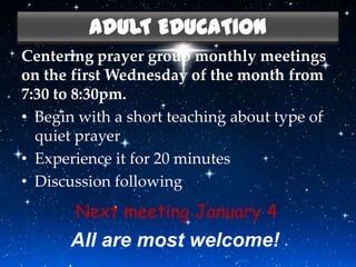 ADULT EDUCATION
Centering prayer group monthly meetings
on the first Wednesday of the month from
7:30 to 8:30pm.
• Begin with a short teaching about type of
  quiet prayer
• Experience it for 20 minutes
• Discussion following
       Next meeting January 4
      All are most welcome!
 