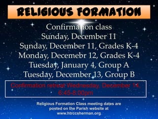 RELIGIOUS FORMATION
        Confirmation class
       Sunday, December 11
  Sunday, December 11, Grades K-4
  Monday, Decemebr 12, Grades K-4
    Tuesday, January 4, Group A
   Tuesday, December 13, Group B
Confirmation retreat Wednesday, December 14,
                  6:45-8:00pm
        Religious Formation Class meeting dates are
               posted on the Parish website at
                   www.htrccsherman.org
 