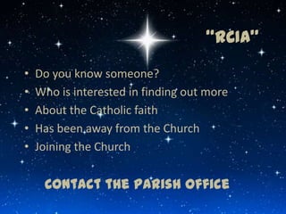 “RCIA”
•   Do you know someone?
•   Who is interested in finding out more
•   About the Catholic faith
•   Has been away from the Church
•   Joining the Church


     Contact the Parish Office
 