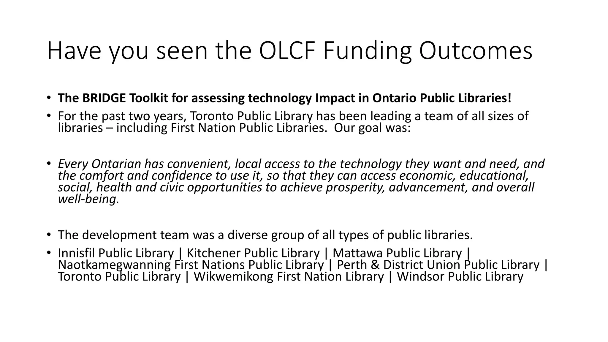 Have you seen the OLCF Funding Outcomes
• The BRIDGE Toolkit for assessing technology Impact in Ontario Public Libraries!
• For the past two years, Toronto Public Library has been leading a team of all sizes of
libraries – including First Nation Public Libraries. Our goal was:
• Every Ontarian has convenient, local access to the technology they want and need, and
the comfort and confidence to use it, so that they can access economic, educational,
social, health and civic opportunities to achieve prosperity, advancement, and overall
well-being.
• The development team was a diverse group of all types of public libraries.
• Innisfil Public Library | Kitchener Public Library | Mattawa Public Library |
Naotkamegwanning First Nations Public Library | Perth & District Union Public Library |
Toronto Public Library | Wikwemikong First Nation Library | Windsor Public Library
 