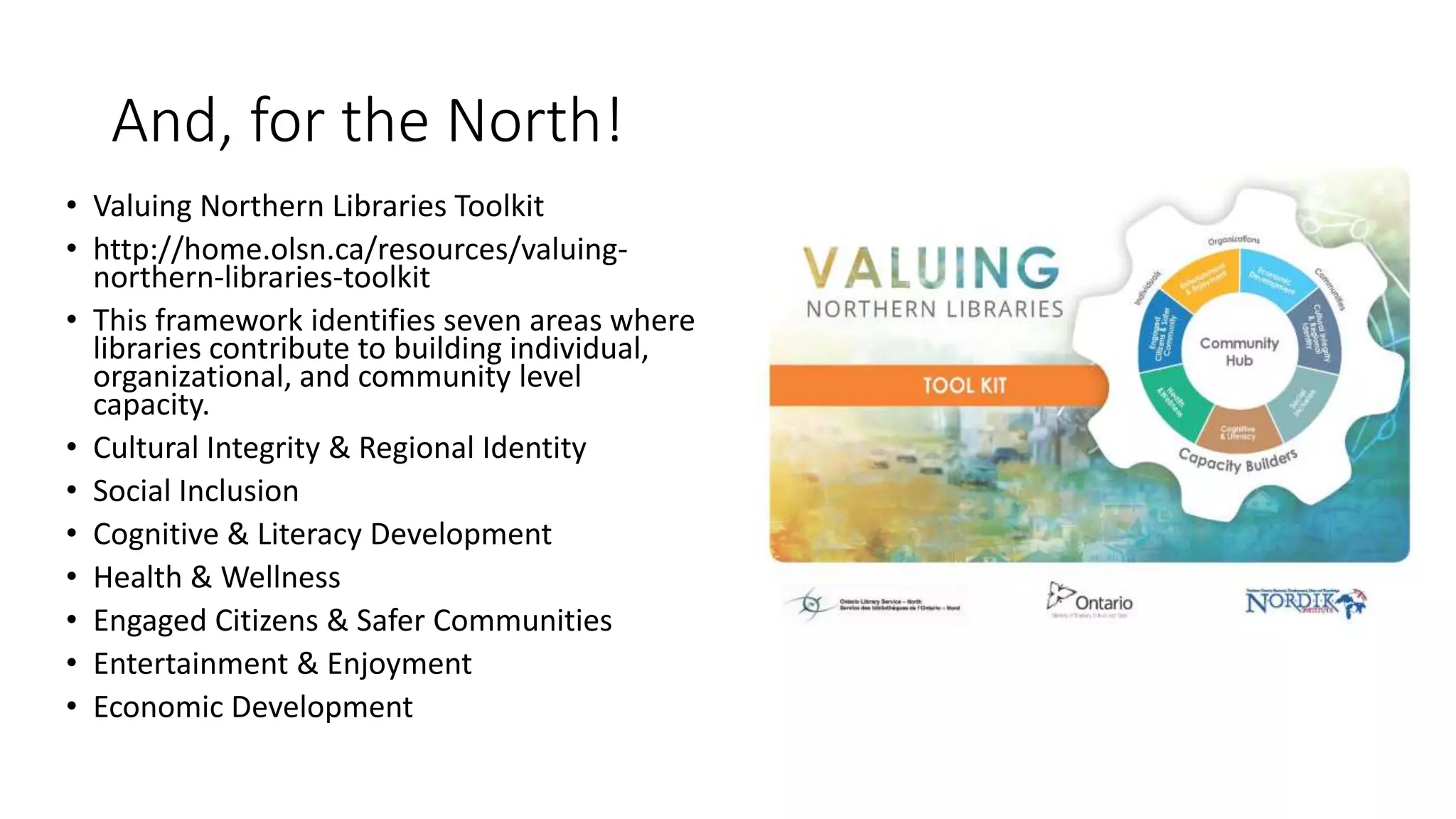 And, for the North!
• Valuing Northern Libraries Toolkit
• http://home.olsn.ca/resources/valuing-
northern-libraries-toolkit
• This framework identifies seven areas where
libraries contribute to building individual,
organizational, and community level
capacity.
• Cultural Integrity & Regional Identity
• Social Inclusion
• Cognitive & Literacy Development
• Health & Wellness
• Engaged Citizens & Safer Communities
• Entertainment & Enjoyment
• Economic Development
 