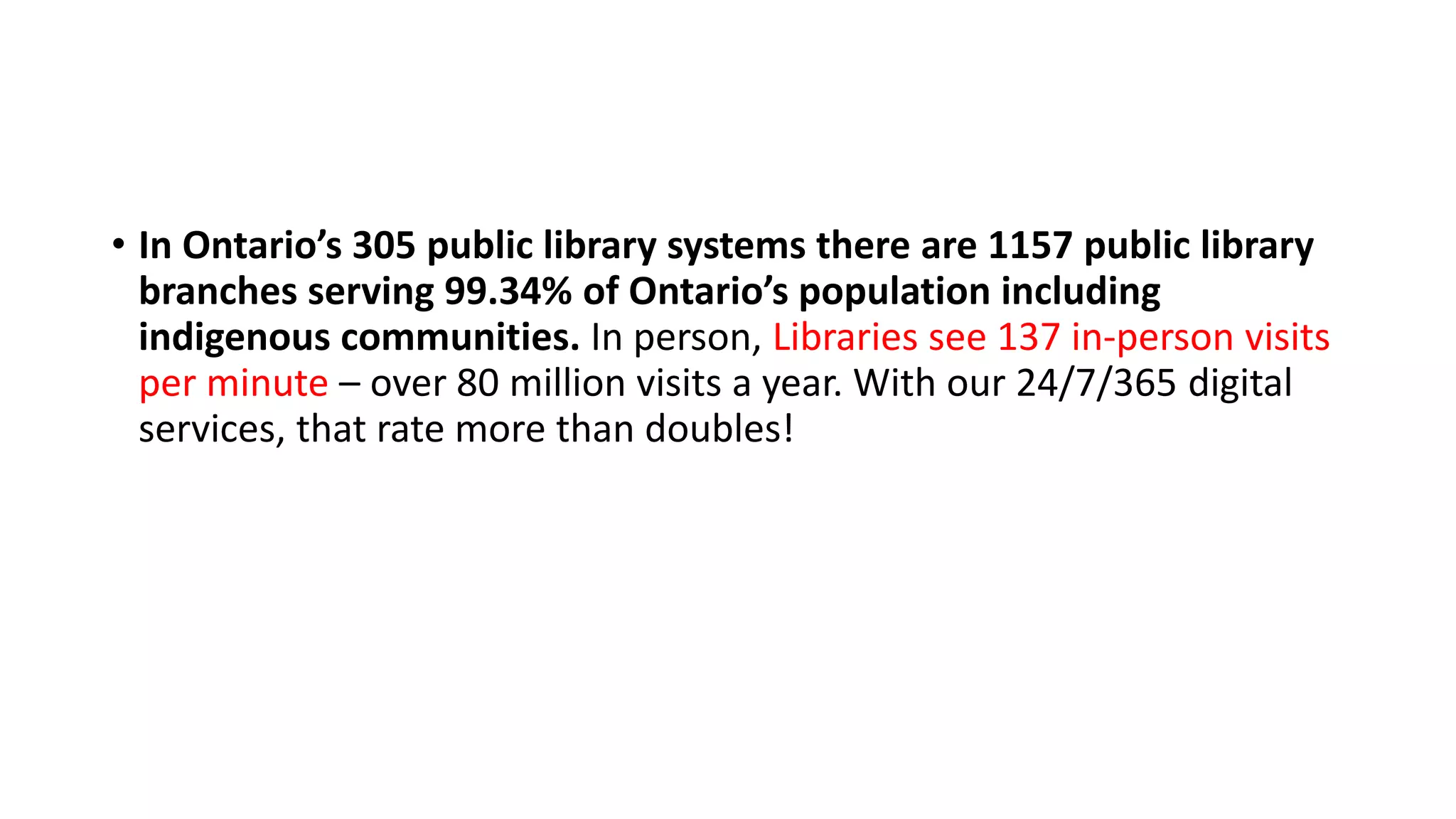 • In Ontario’s 305 public library systems there are 1157 public library
branches serving 99.34% of Ontario’s population including
indigenous communities. In person, Libraries see 137 in-person visits
per minute – over 80 million visits a year. With our 24/7/365 digital
services, that rate more than doubles!
 