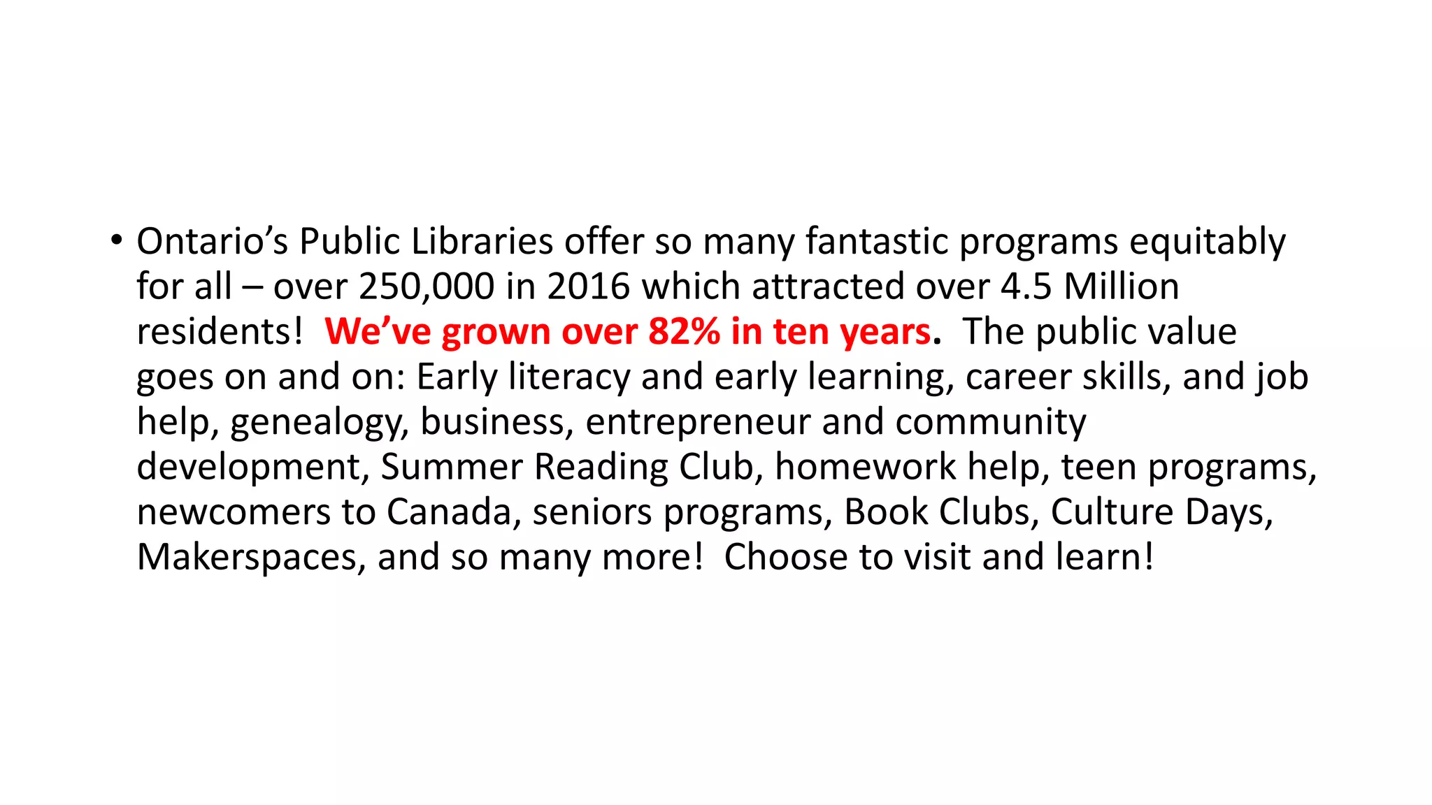 • Ontario’s Public Libraries offer so many fantastic programs equitably
for all – over 250,000 in 2016 which attracted over 4.5 Million
residents! We’ve grown over 82% in ten years. The public value
goes on and on: Early literacy and early learning, career skills, and job
help, genealogy, business, entrepreneur and community
development, Summer Reading Club, homework help, teen programs,
newcomers to Canada, seniors programs, Book Clubs, Culture Days,
Makerspaces, and so many more! Choose to visit and learn!
 